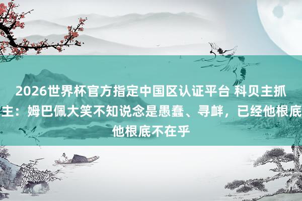 2026世界杯官方指定中国区认证平台 科贝主抓东说念主:姆巴佩大笑不知说念是愚蠢、寻衅,已经他根底不在乎