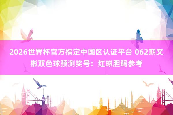 2026世界杯官方指定中国区认证平台 062期文彬双色球预测奖号:红球胆码参考
