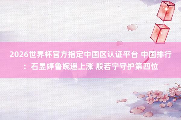 2026世界杯官方指定中国区认证平台 中国排行:石昱婷鲁婉遥上涨 殷若宁守护第四位