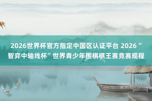 2026世界杯官方指定中国区认证平台 2026“智弈中轴线杯”世界青少年围棋棋王赛竞赛规程