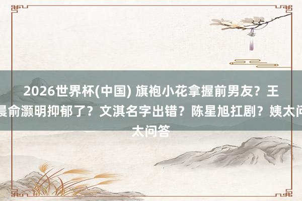 2026世界杯(中国) 旗袍小花拿握前男友?王晓晨俞灏明抑郁了?文淇名字出错?陈星旭扛剧?姨太问答