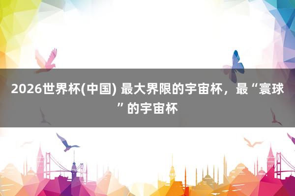 2026世界杯(中国) 最大界限的宇宙杯，最“寰球”的宇宙杯