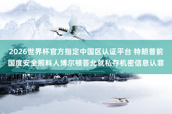 2026世界杯官方指定中国区认证平台 特朗普前国度安全照料人博尔顿答允就私存机密信息认罪
