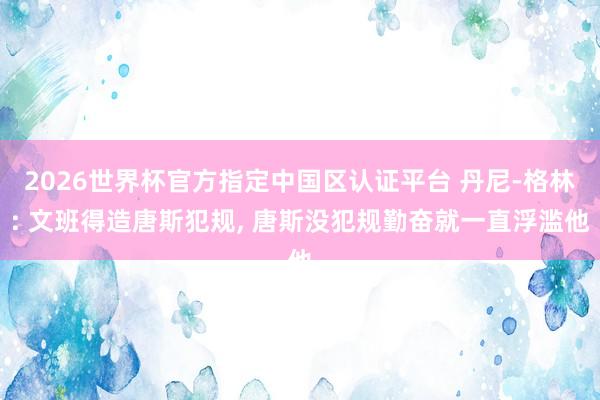 2026世界杯官方指定中国区认证平台 丹尼-格林: 文班得造唐斯犯规, 唐斯没犯规勤奋就一直浮滥他