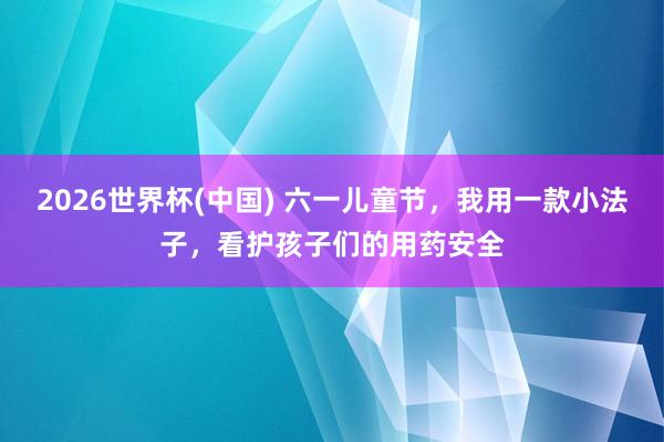 2026世界杯(中国) 六一儿童节,我用一款小法子,看护孩子们的用药安全