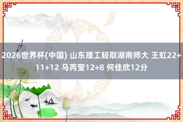 2026世界杯(中国) 山东理工轻取湖南师大 王虹22+11+12 马芮莹12+8 何佳欣12分