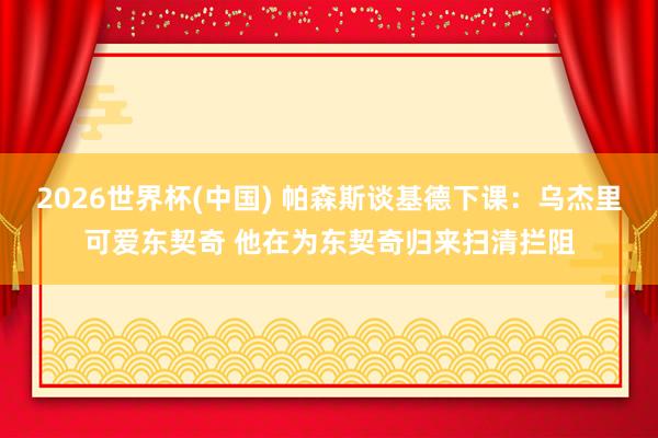 2026世界杯(中国) 帕森斯谈基德下课:乌杰里可爱东契奇 他在为东契奇归来扫清拦阻