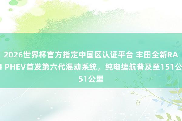 2026世界杯官方指定中国区认证平台 丰田全新RAV4 PHEV首发第六代混动系统,纯电续航普及至151公里