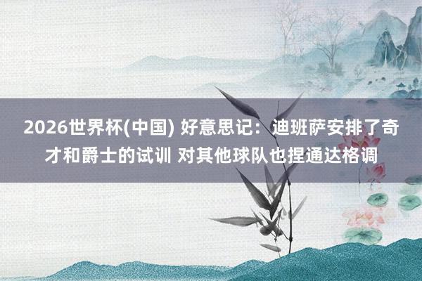 2026世界杯(中国) 好意思记:迪班萨安排了奇才和爵士的试训 对其他球队也捏通达格调