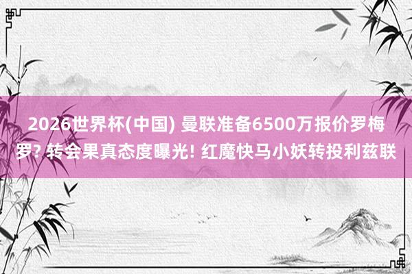 2026世界杯(中国) 曼联准备6500万报价罗梅罗? 转会果真态度曝光! 红魔快马小妖转投利兹联