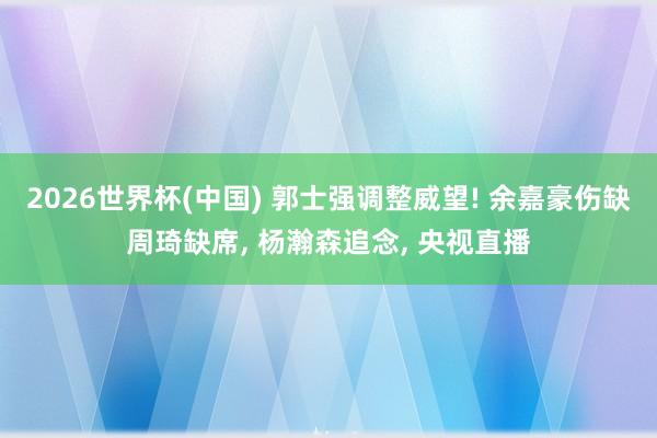 2026世界杯(中国) 郭士强调整威望! 余嘉豪伤缺周琦缺席, 杨瀚森追念, 央视直播