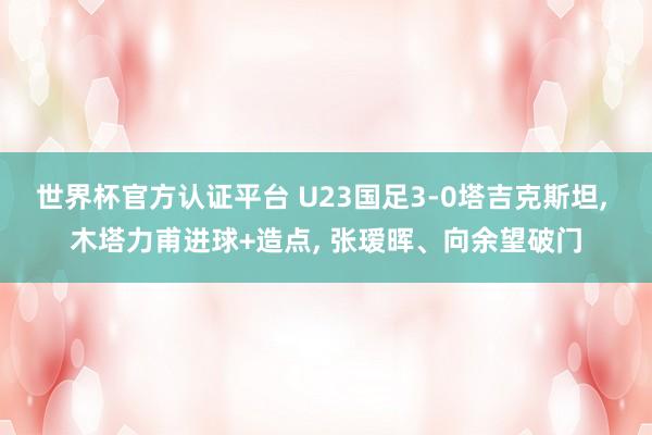 世界杯官方认证平台 U23国足3-0塔吉克斯坦, 木塔力甫进球+造点, 张瑷晖、向余望破门
