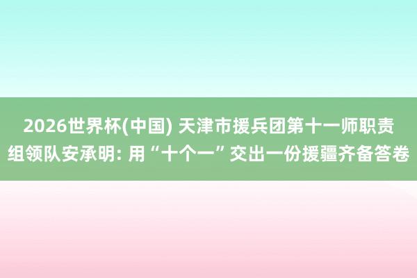 2026世界杯(中国) 天津市援兵团第十一师职责组领队安承明: 用“十个一”交出一份援疆齐备答卷