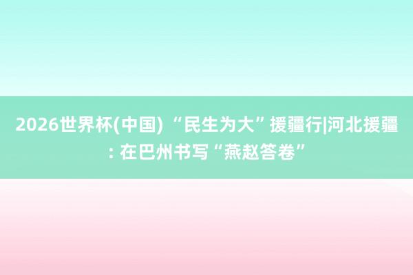 2026世界杯(中国) “民生为大”援疆行|河北援疆: 在巴州书写“燕赵答卷”