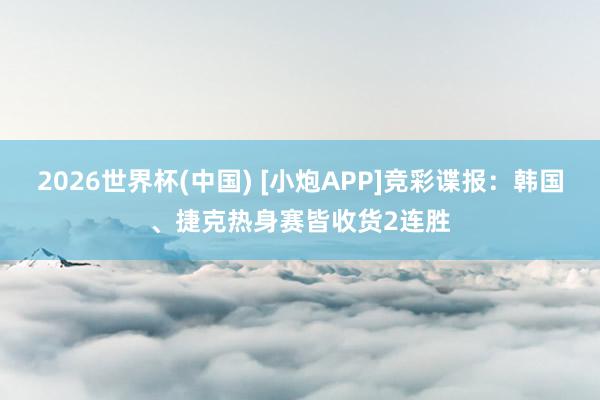 2026世界杯(中国) [小炮APP]竞彩谍报：韩国、捷克热身赛皆收货2连胜