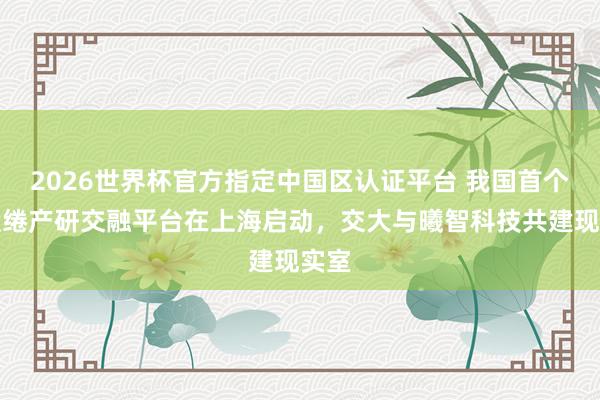 2026世界杯官方指定中国区认证平台 我国首个光缱绻产研交融平台在上海启动，交大与曦智科技共建现实室