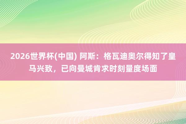 2026世界杯(中国) 阿斯:格瓦迪奥尔得知了皇马兴致,已向曼城肯求时刻量度场面