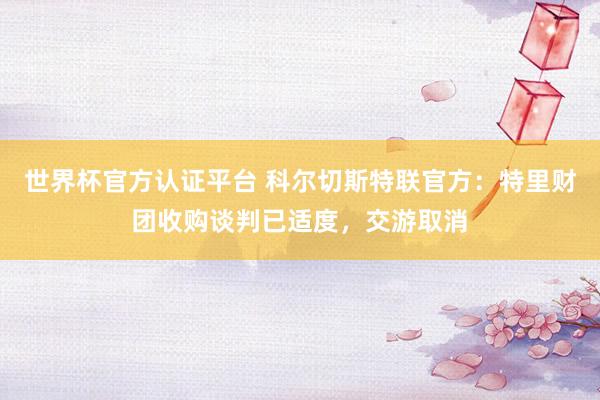 世界杯官方认证平台 科尔切斯特联官方:特里财团收购谈判已适度,交游取消