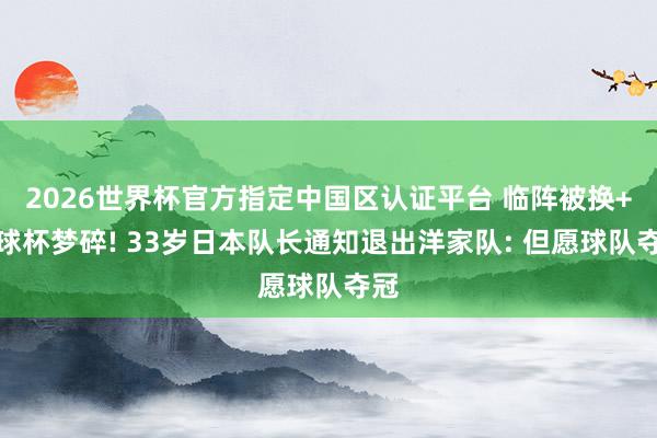 2026世界杯官方指定中国区认证平台 临阵被换+寰球杯梦碎! 33岁日本队长通知退出洋家队: 但愿球队夺冠
