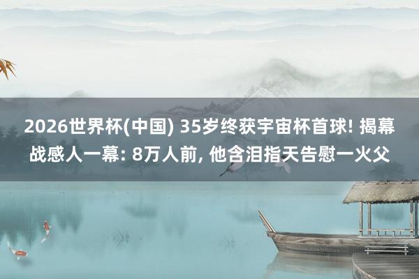 2026世界杯(中国) 35岁终获宇宙杯首球! 揭幕战感人一幕: 8万人前, 他含泪指天告慰一火父