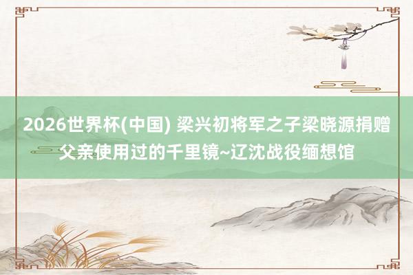 2026世界杯(中国) 梁兴初将军之子梁晓源捐赠父亲使用过的千里镜~辽沈战役缅想馆
