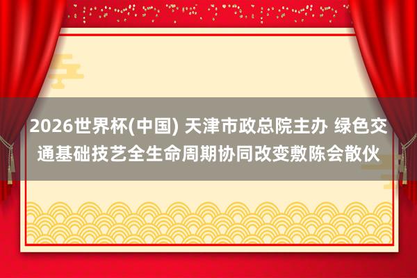2026世界杯(中国) 天津市政总院主办 绿色交通基础技艺全生命周期协同改变敷陈会散伙