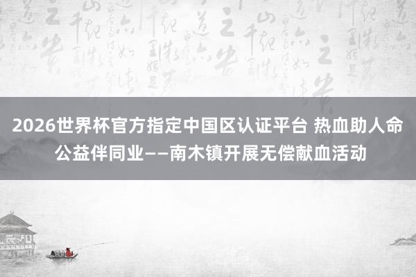 2026世界杯官方指定中国区认证平台 热血助人命 公益伴同业——南木镇开展无偿献血活动