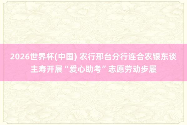 2026世界杯(中国) 农行邢台分行连合农银东谈主寿开展“爱心助考”志愿劳动步履