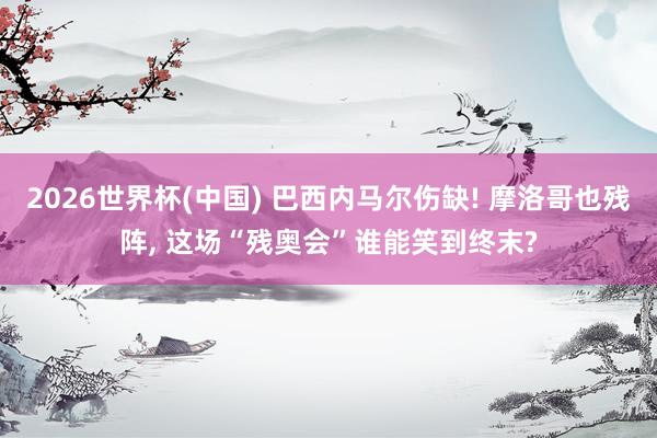 2026世界杯(中国) 巴西内马尔伤缺! 摩洛哥也残阵, 这场“残奥会”谁能笑到终末?