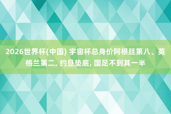 2026世界杯(中国) 宇宙杯总身价阿根廷第八、英格兰第二, 约旦垫底, 国足不到其一半