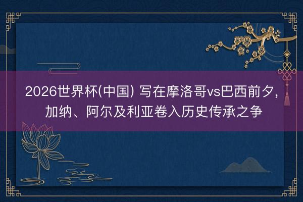 2026世界杯(中国) 写在摩洛哥vs巴西前夕, 加纳、阿尔及利亚卷入历史传承之争