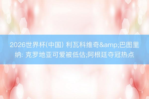 2026世界杯(中国) 利瓦科维奇&巴图里纳: 克罗地亚可爱被低估;阿根廷夺冠热点