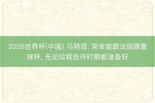 2026世界杯(中国) 马特塔: 荣幸能跟法国踢寰球杯, 无论给我些许时期都准备好