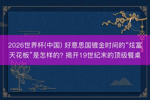 2026世界杯(中国) 好意思国镀金时间的“炫富天花板”是怎样的? 揭开19世纪末的顶级餐桌