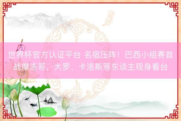 世界杯官方认证平台 名宿压阵！巴西小组赛首战摩洛哥，大罗、卡洛斯等东谈主现身看台
