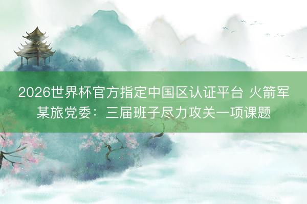 2026世界杯官方指定中国区认证平台 火箭军某旅党委:三届班子尽力攻关一项课题