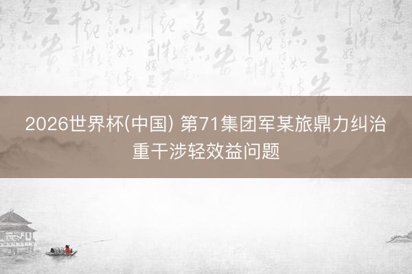 2026世界杯(中国) 第71集团军某旅鼎力纠治重干涉轻效益问题