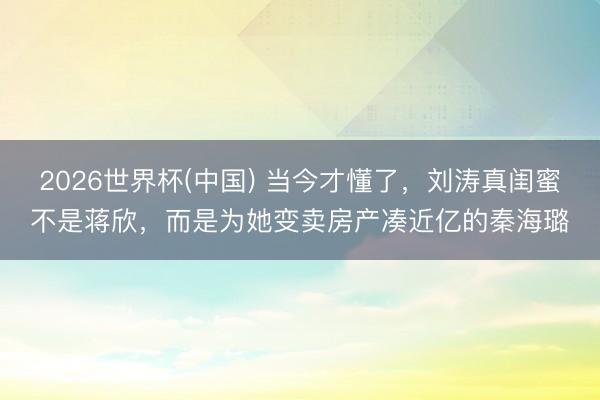 2026世界杯(中国) 当今才懂了,刘涛真闺蜜不是蒋欣,而是为她变卖房产凑近亿的秦海璐