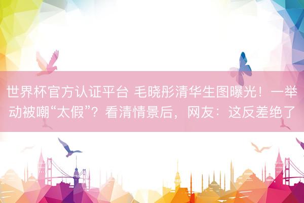 世界杯官方认证平台 毛晓彤清华生图曝光!一举动被嘲“太假”?看清情景后,网友:这反差绝了