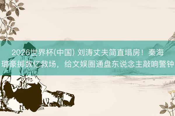 2026世界杯(中国) 刘涛丈夫简直塌房!秦海璐豪掷数亿救场,给文娱圈通盘东说念主敲响警钟