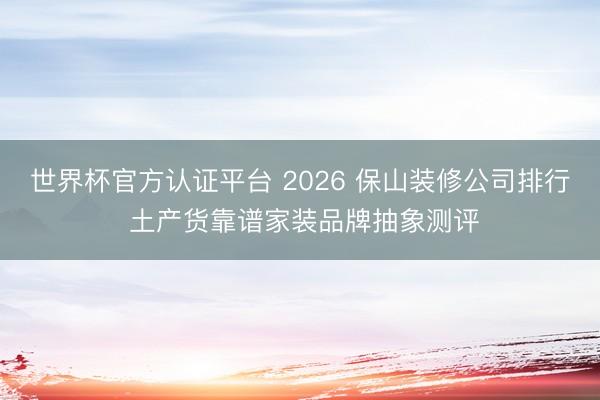 世界杯官方认证平台 2026 保山装修公司排行 土产货靠谱家装品牌抽象测评