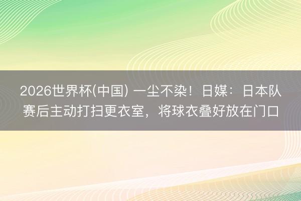 2026世界杯(中国) 一尘不染!日媒:日本队赛后主动打扫更衣室,将球衣叠好放在门口