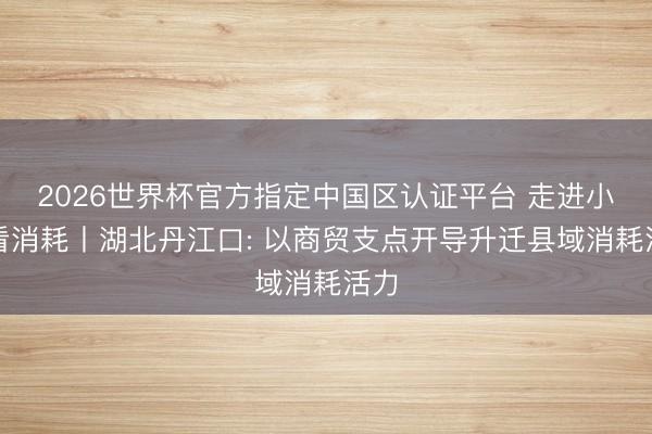 2026世界杯官方指定中国区认证平台 走进小城看消耗丨湖北丹江口: 以商贸支点开导升迁县域消耗活力