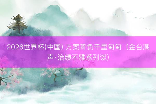 2026世界杯(中国) 方案背负千里甸甸(金台潮声·治绩不雅系列谈)