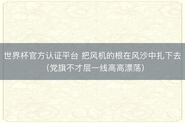 世界杯官方认证平台 把风机的根在风沙中扎下去（党旗不才层一线高高漂荡）